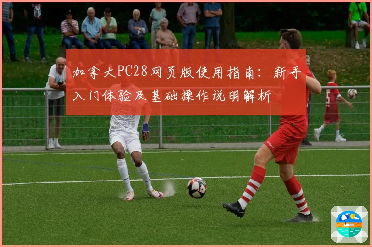 加拿大PC28网页版使用指南：新手入门体验及基础操作说明解析
