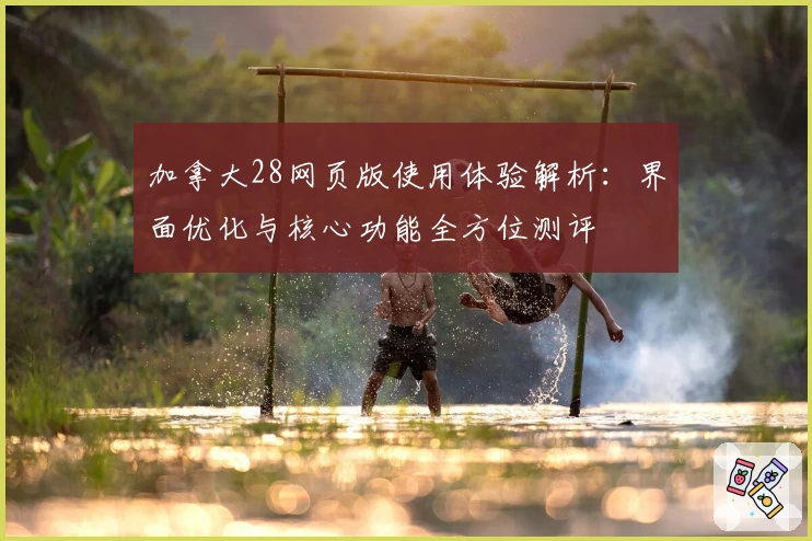 加拿大28网页版使用体验解析：界面优化与核心功能全方位测评