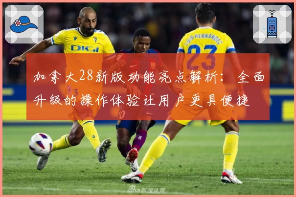 加拿大28新版功能亮点解析:全面升级的操作体验让用户更具便捷