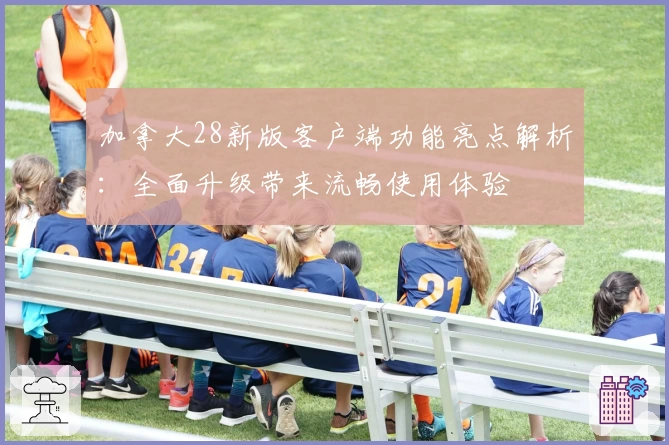 加拿大28新版客户端功能亮点解析：全面升级带来流畅使用体验